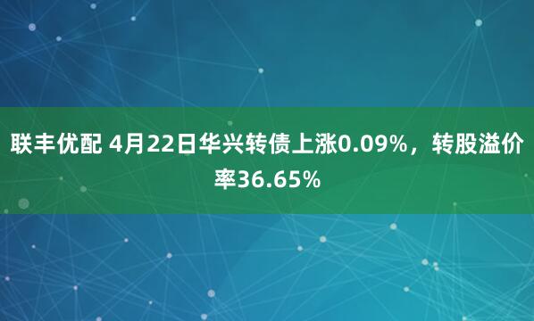 联丰优配 4月22日华兴转债上涨0.09%，转股溢价率36.65%