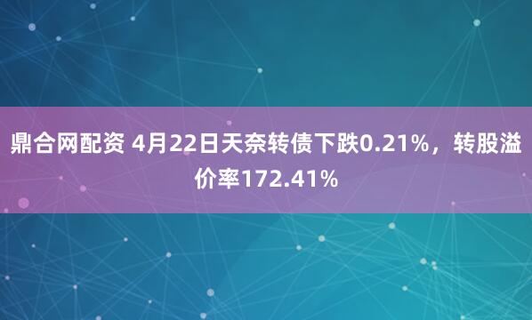 鼎合网配资 4月22日天奈转债下跌0.21%，转股溢价率172.41%