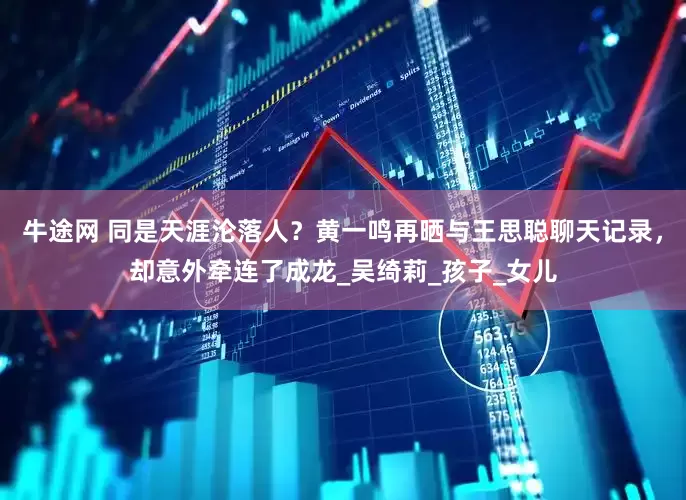 牛途网 同是天涯沦落人？黄一鸣再晒与王思聪聊天记录，却意外牵连了成龙_吴绮莉_孩子_女儿