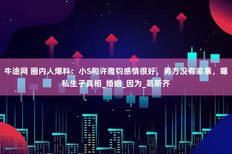 牛途网 圈内人爆料：小S和许雅钧感情很好，男方没有家暴，曝私生子真相_婚姻_因为_葛斯齐