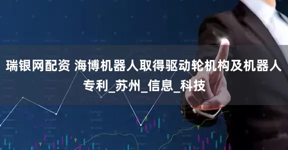 瑞银网配资 海博机器人取得驱动轮机构及机器人专利_苏州_信息_科技