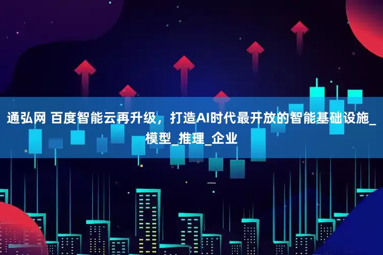 通弘网 百度智能云再升级，打造AI时代最开放的智能基础设施_模型_推理_企业