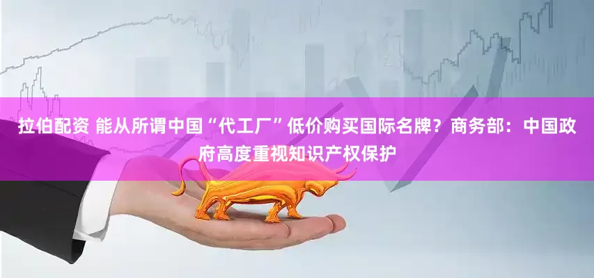 拉伯配资 能从所谓中国“代工厂”低价购买国际名牌？商务部：中国政府高度重视知识产权保护