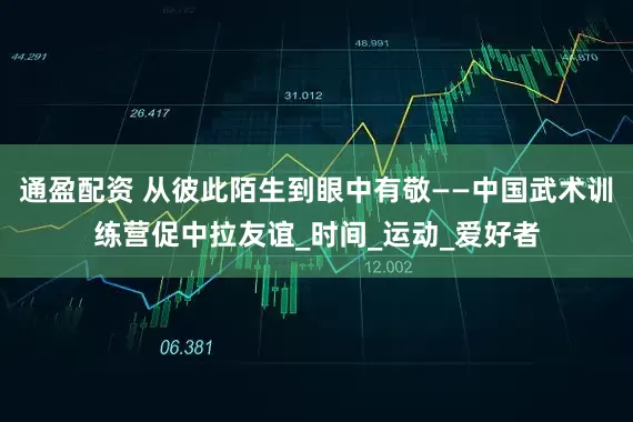 通盈配资 从彼此陌生到眼中有敬——中国武术训练营促中拉友谊_时间_运动_爱好者