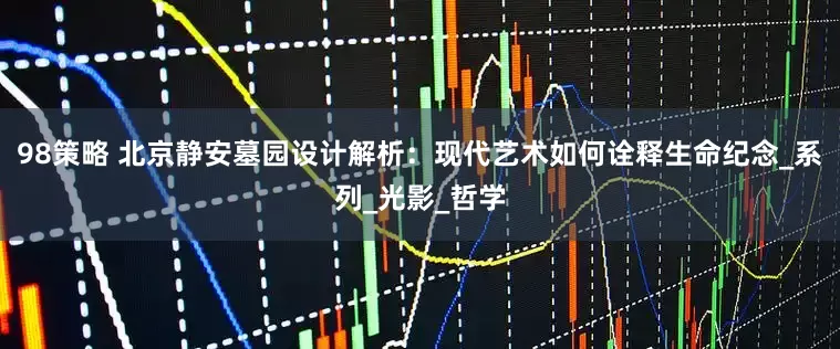 98策略 北京静安墓园设计解析：现代艺术如何诠释生命纪念_系列_光影_哲学
