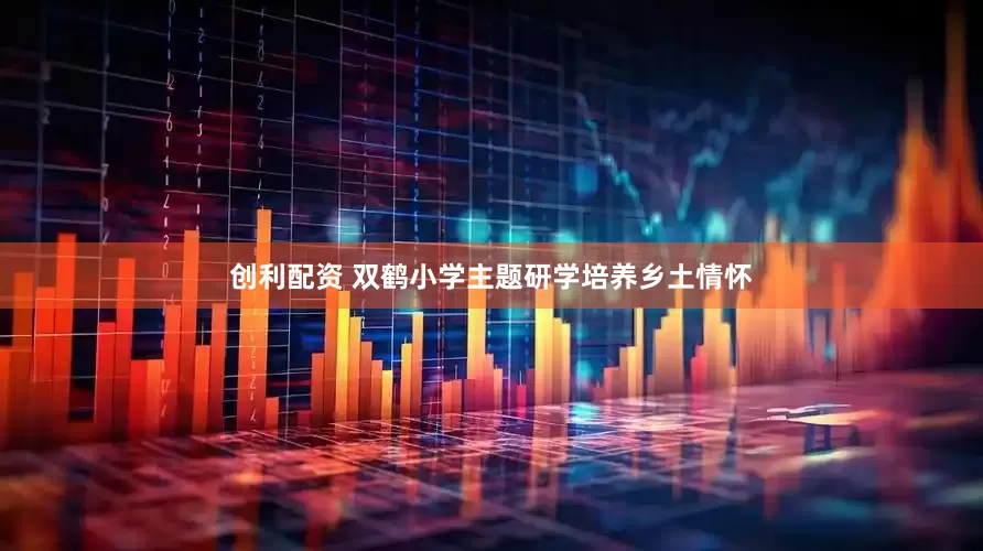 创利配资 双鹤小学主题研学培养乡土情怀