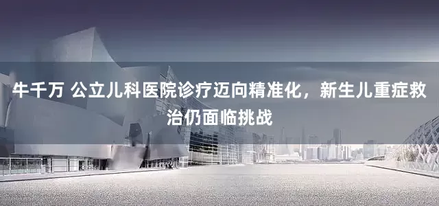 牛千万 公立儿科医院诊疗迈向精准化，新生儿重症救治仍面临挑战