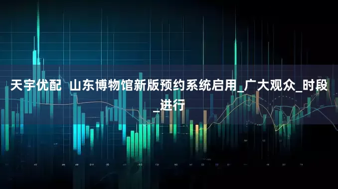 天宇优配  山东博物馆新版预约系统启用_广大观众_时段_进行