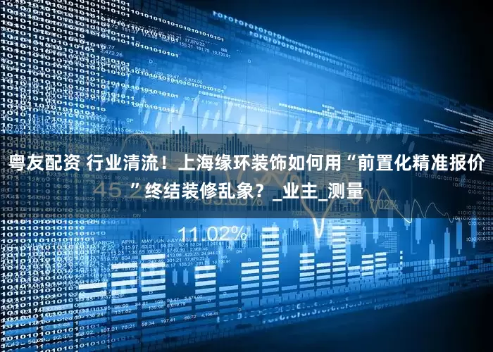 粤友配资 行业清流！上海缘环装饰如何用“前置化精准报价”终结装修乱象？_业主_测量