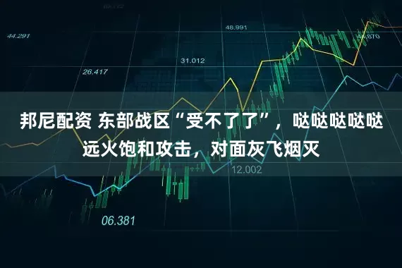 邦尼配资 东部战区“受不了了”，哒哒哒哒哒远火饱和攻击，对面灰飞烟灭