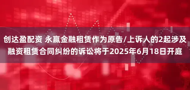 创达盈配资 永赢金融租赁作为原告/上诉人的2起涉及融资租赁合同纠纷的诉讼将于2025年6月18日开庭