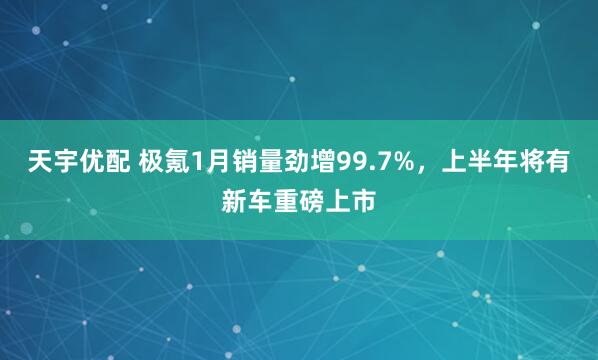 天宇优配 极氪1月销量劲增99.7%，上半年将有新车重磅上市