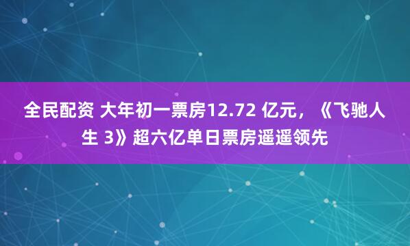 全民配资 大年初一票房12.72 亿元，《飞驰人生 3》超六亿单日票房遥遥领先