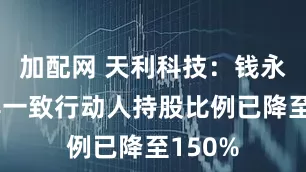 加配网 天利科技：钱永耀及其一致行动人持股比例已降至150%