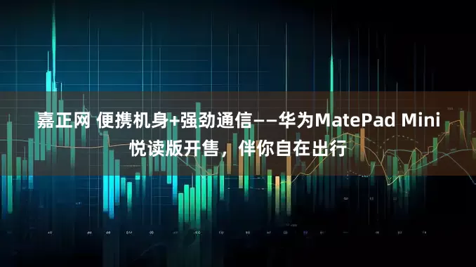 嘉正网 便携机身+强劲通信——华为MatePad Mini悦读版开售，伴你自在出行